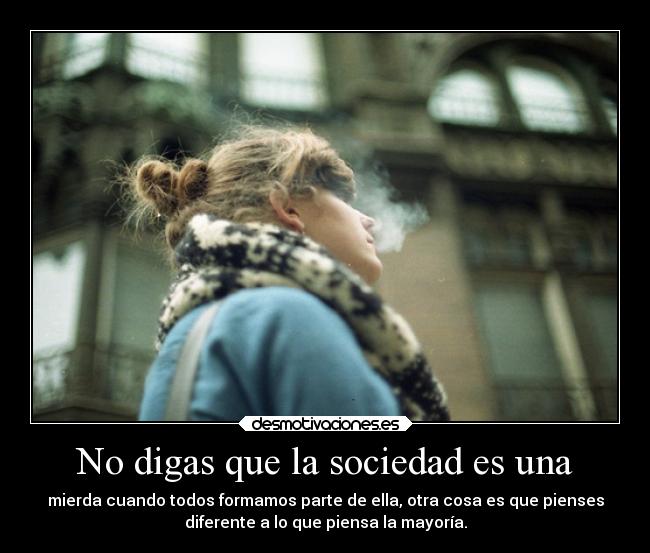 No digas que la sociedad es una - mierda cuando todos formamos parte de ella, otra cosa es que pienses
diferente a lo que piensa la mayoría.