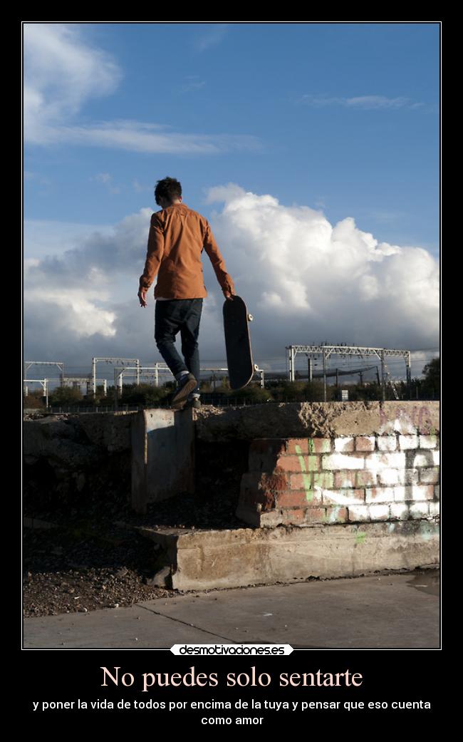 No puedes solo sentarte - y poner la vida de todos por encima de la tuya y pensar que eso cuenta
como amor