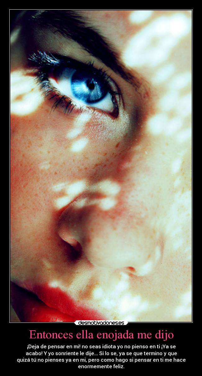 Entonces ella enojada me dijo - ¡Deja de pensar en mi! no seas idiota yo no pienso en ti ¡Ya se
acabo! Y yo sonriente le dije... Si lo se, ya se que termino y que
quizá tú no pienses ya en mi, pero como hago si pensar en ti me hace
enormemente feliz.