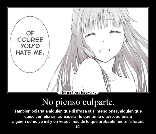 No pienso culparte. - También odiaría a alguien que disfraza sus intenciones, alguien que
quiso ser feliz sin considerar lo que tenía o tuvo, odiaría a
alguien como yo mil y un veces más de lo que probablemente lo haces
tú.