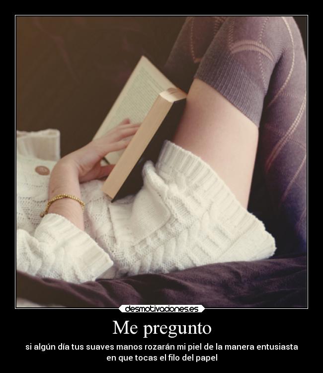 Me pregunto - si algún día tus suaves manos rozarán mi piel de la manera entusiasta
en que tocas el filo del papel
