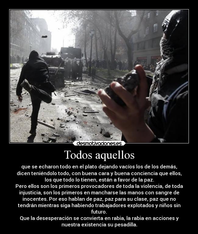 Todos aquellos - que se echaron todo en el plato dejando vacíos los de los demás,
dicen teniéndolo todo, con buena cara y buena conciencia que ellos,
los que todo lo tienen, están a favor de la paz.
Pero ellos son los primeros provocadores de toda la violencia, de toda
injusticia, son los primeros en mancharse las manos con sangre de
inocentes. Por eso hablan de paz, paz para su clase, paz que no
tendrán mientras siga habiendo trabajadores explotados y niños sin
futuro.
Que la desesperación se convierta en rabia, la rabia en acciones y
nuestra existencia su pesadilla.