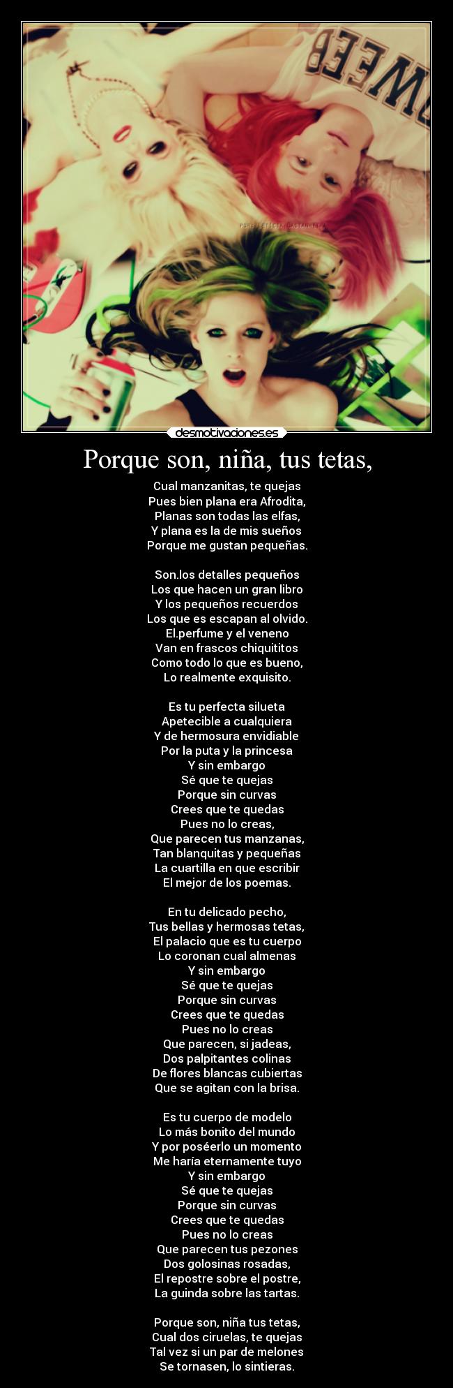 Porque son, niña, tus tetas, - Cual manzanitas, te quejas
Pues bien plana era Afrodita,
Planas son todas las elfas,
Y plana es la de mis sueños
Porque me gustan pequeñas.

Son.los detalles pequeños
Los que hacen un gran libro
Y los pequeños recuerdos
Los que es escapan al olvido.
El.perfume y el veneno
Van en frascos chiquititos
Como todo lo que es bueno,
Lo realmente exquisito.

Es tu perfecta silueta
Apetecible a cualquiera
Y de hermosura envidiable
Por la puta y la princesa
Y sin embargo
Sé que te quejas
Porque sin curvas
Crees que te quedas
Pues no lo creas,
Que parecen tus manzanas,
Tan blanquitas y pequeñas
La cuartilla en que escribir
El mejor de los poemas.

En tu delicado pecho,
Tus bellas y hermosas tetas,
El palacio que es tu cuerpo
Lo coronan cual almenas
Y sin embargo
Sé que te quejas
Porque sin curvas
Crees que te quedas
Pues no lo creas
Que parecen, si jadeas,
Dos palpitantes colinas
De flores blancas cubiertas
Que se agitan con la brisa.

Es tu cuerpo de modelo
Lo más bonito del mundo
Y por poséerlo un momento
Me haría eternamente tuyo
Y sin embargo
Sé que te quejas
Porque sin curvas
Crees que te quedas
Pues no lo creas
Que parecen tus pezones
Dos golosinas rosadas,
El repostre sobre el postre,
La guinda sobre las tartas.

Porque son, niña tus tetas,
Cual dos ciruelas, te quejas
Tal vez si un par de melones
Se tornasen, lo sintieras.