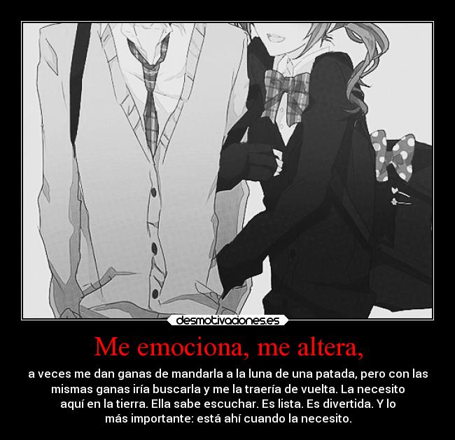 Me emociona, me altera, - a veces me dan ganas de mandarla a la luna de una patada, pero con las
mismas ganas iría buscarla y me la traería de vuelta. La necesito
aquí en la tierra. Ella sabe escuchar. Es lista. Es divertida. Y lo
más importante: está ahí cuando la necesito.