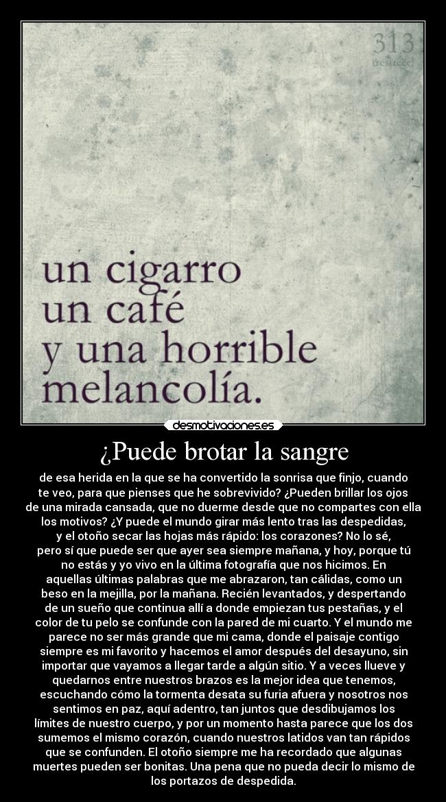 ¿Puede brotar la sangre - de esa herida en la que se ha convertido la sonrisa que finjo, cuando
te veo, para que pienses que he sobrevivido? ¿Pueden brillar los ojos
de una mirada cansada, que no duerme desde que no compartes con ella
los motivos? ¿Y puede el mundo girar más lento tras las despedidas,
y el otoño secar las hojas más rápido: los corazones? No lo sé,
pero sí que puede ser que ayer sea siempre mañana, y hoy, porque tú
no estás y yo vivo en la última fotografía que nos hicimos. En
aquellas últimas palabras que me abrazaron, tan cálidas, como un
beso en la mejilla, por la mañana. Recién levantados, y despertando
de un sueño que continua allí a donde empiezan tus pestañas, y el
color de tu pelo se confunde con la pared de mi cuarto. Y el mundo me
parece no ser más grande que mi cama, donde el paisaje contigo
siempre es mi favorito y hacemos el amor después del desayuno, sin
importar que vayamos a llegar tarde a algún sitio. Y a veces llueve y
quedarnos entre nuestros brazos es la mejor idea que tenemos,
escuchando cómo la tormenta desata su furia afuera y nosotros nos
sentimos en paz, aquí adentro, tan juntos que desdibujamos los
límites de nuestro cuerpo, y por un momento hasta parece que los dos
sumemos el mismo corazón, cuando nuestros latidos van tan rápidos
que se confunden. El otoño siempre me ha recordado que algunas
muertes pueden ser bonitas. Una pena que no pueda decir lo mismo de
los portazos de despedida.