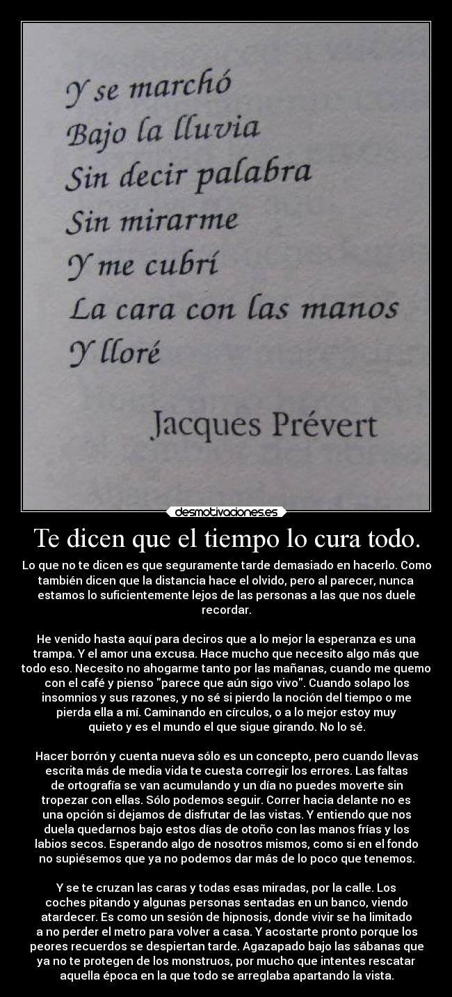 Te dicen que el tiempo lo cura todo. - Lo que no te dicen es que seguramente tarde demasiado en hacerlo. Como
también dicen que la distancia hace el olvido, pero al parecer, nunca
estamos lo suficientemente lejos de las personas a las que nos duele
recordar.
He venido hasta aquí para deciros que a lo mejor la esperanza es una
trampa. Y el amor una excusa. Hace mucho que necesito algo más que
todo eso. Necesito no ahogarme tanto por las mañanas, cuando me quemo
con el café y pienso parece que aún sigo vivo. Cuando solapo los
insomnios y sus razones, y no sé si pierdo la noción del tiempo o me
pierda ella a mí. Caminando en círculos, o a lo mejor estoy muy
quieto y es el mundo el que sigue girando. No lo sé.
Hacer borrón y cuenta nueva sólo es un concepto, pero cuando llevas
escrita más de media vida te cuesta corregir los errores. Las faltas
de ortografía se van acumulando y un día no puedes moverte sin
tropezar con ellas. Sólo podemos seguir. Correr hacia delante no es
una opción si dejamos de disfrutar de las vistas. Y entiendo que nos
duela quedarnos bajo estos días de otoño con las manos frías y los
labios secos. Esperando algo de nosotros mismos, como si en el fondo
no supiésemos que ya no podemos dar más de lo poco que tenemos.
Y se te cruzan las caras y todas esas miradas, por la calle. Los
coches pitando y algunas personas sentadas en un banco, viendo
atardecer. Es como un sesión de hipnosis, donde vivir se ha limitado
a no perder el metro para volver a casa. Y acostarte pronto porque los
peores recuerdos se despiertan tarde. Agazapado bajo las sábanas que
ya no te protegen de los monstruos, por mucho que intentes rescatar
aquella época en la que todo se arreglaba apartando la vista.