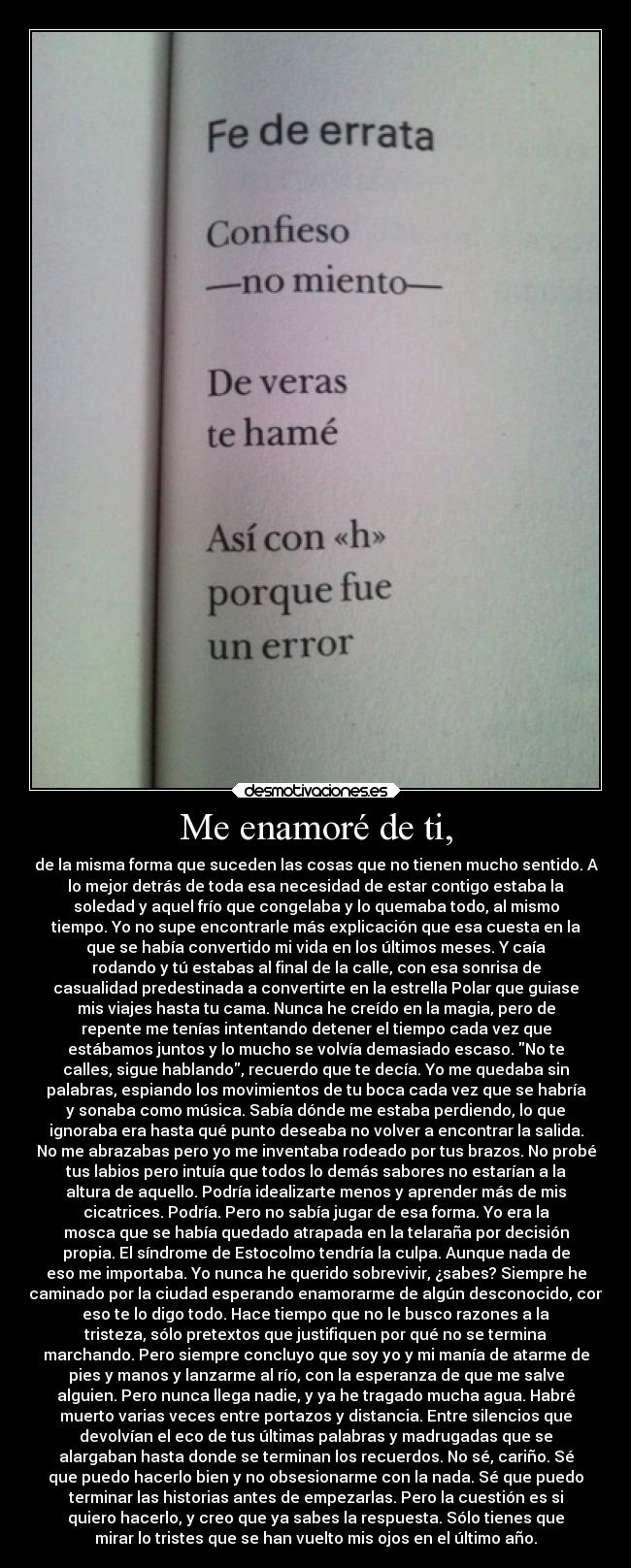 Me enamoré de ti, - de la misma forma que suceden las cosas que no tienen mucho sentido. A
lo mejor detrás de toda esa necesidad de estar contigo estaba la
soledad y aquel frío que congelaba y lo quemaba todo, al mismo
tiempo. Yo no supe encontrarle más explicación que esa cuesta en la
que se había convertido mi vida en los últimos meses. Y caía
rodando y tú estabas al final de la calle, con esa sonrisa de
casualidad predestinada a convertirte en la estrella Polar que guiase
mis viajes hasta tu cama. Nunca he creído en la magia, pero de
repente me tenías intentando detener el tiempo cada vez que
estábamos juntos y lo mucho se volvía demasiado escaso. No te
calles, sigue hablando, recuerdo que te decía. Yo me quedaba sin
palabras, espiando los movimientos de tu boca cada vez que se habría
y sonaba como música. Sabía dónde me estaba perdiendo, lo que
ignoraba era hasta qué punto deseaba no volver a encontrar la salida.
No me abrazabas pero yo me inventaba rodeado por tus brazos. No probé
tus labios pero intuía que todos lo demás sabores no estarían a la
altura de aquello. Podría idealizarte menos y aprender más de mis
cicatrices. Podría. Pero no sabía jugar de esa forma. Yo era la
mosca que se había quedado atrapada en la telaraña por decisión
propia. El síndrome de Estocolmo tendría la culpa. Aunque nada de
eso me importaba. Yo nunca he querido sobrevivir, ¿sabes? Siempre he
caminado por la ciudad esperando enamorarme de algún desconocido, con
eso te lo digo todo. Hace tiempo que no le busco razones a la
tristeza, sólo pretextos que justifiquen por qué no se termina
marchando. Pero siempre concluyo que soy yo y mi manía de atarme de
pies y manos y lanzarme al río, con la esperanza de que me salve
alguien. Pero nunca llega nadie, y ya he tragado mucha agua. Habré
muerto varias veces entre portazos y distancia. Entre silencios que
devolvían el eco de tus últimas palabras y madrugadas que se
alargaban hasta donde se terminan los recuerdos. No sé, cariño. Sé
que puedo hacerlo bien y no obsesionarme con la nada. Sé que puedo
terminar las historias antes de empezarlas. Pero la cuestión es si
quiero hacerlo, y creo que ya sabes la respuesta. Sólo tienes que
mirar lo tristes que se han vuelto mis ojos en el último año.