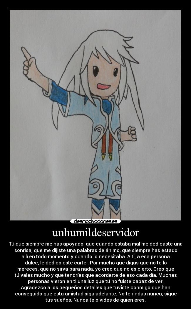 unhumildeservidor - Tú que siempre me has apoyado, que cuando estaba mal me dedicaste una
sonrisa, que me dijiste una palabras de ánimo, que siempre has estado
allí en todo momento y cuando lo necesitaba. A ti, a esa persona
dulce, le dedico este cartel. Por mucho que digas que no te lo
mereces, que no sirva para nada, yo creo que no es cierto. Creo que
tú vales mucho y que tendrías que acordarte de eso cada día. Muchas
personas vieron en ti una luz que tú no fuiste capaz de ver.
Agradezco a los pequeños detalles que tuviste conmigo que han
conseguido que esta amistad siga adelante. No te rindas nunca, sigue
tus sueños. Nunca te olvides de quien eres.