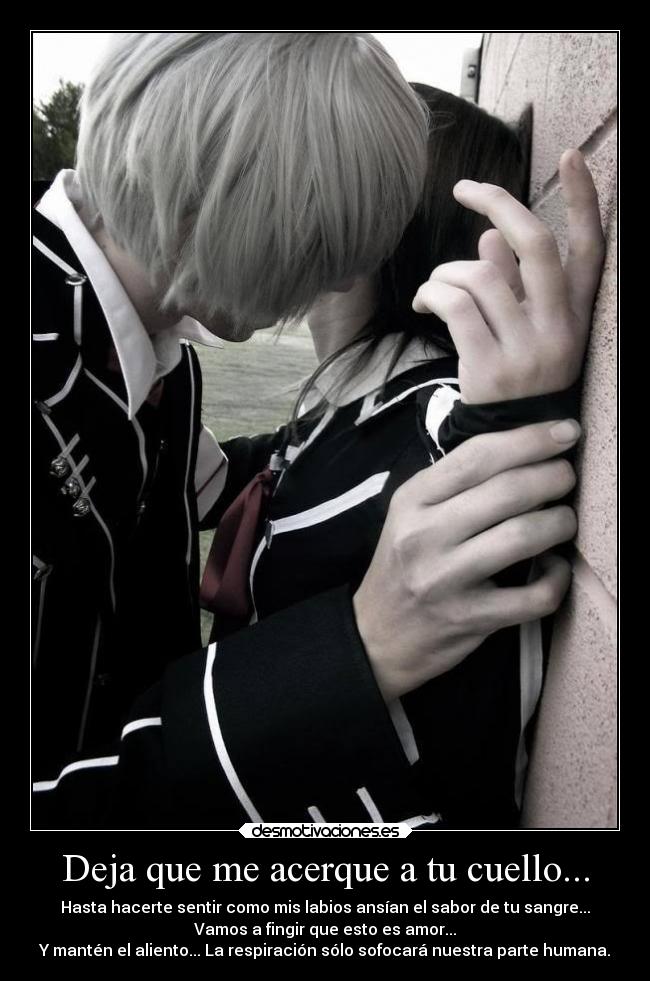 Deja que me acerque a tu cuello... - Hasta hacerte sentir como mis labios ansían el sabor de tu sangre...
Vamos a fingir que esto es amor...
Y mantén el aliento... La respiración sólo sofocará nuestra parte humana.