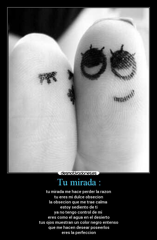 Tu mirada : - tu mirada me hace perder la razon
tu eres mi dulce obsecion
la obsecion que me trae calma
estoy sediento de ti
ya no tengo control de mi
eres como el agua en el desierto
tus ojos muestran un color negro entenso
que me hacen desear poseerlos
eres la perfeccion