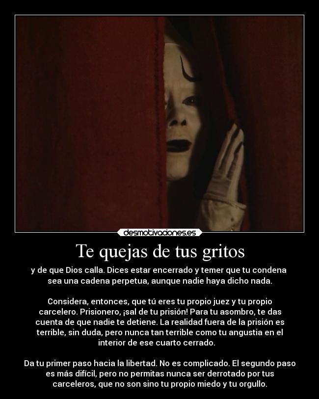Te quejas de tus gritos - y de que Dios calla. Dices estar encerrado y temer que tu condena 
sea una cadena perpetua, aunque nadie haya dicho nada.

Considera, entonces, que tú eres tu propio juez y tu propio
carcelero. Prisionero, ¡sal de tu prisión! Para tu asombro, te das
cuenta de que nadie te detiene. La realidad fuera de la prisión es
terrible, sin duda, pero nunca tan terrible como tu angustia en el
interior de ese cuarto cerrado.   

Da tu primer paso hacia la libertad. No es complicado. El segundo paso
es más difícil, pero no permitas nunca ser derrotado por tus
carceleros, que no son sino tu propio miedo y tu orgullo.