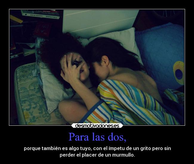 Para las dos, - porque también es algo tuyo, con el ímpetu de un grito pero sin
perder el placer de un murmullo.