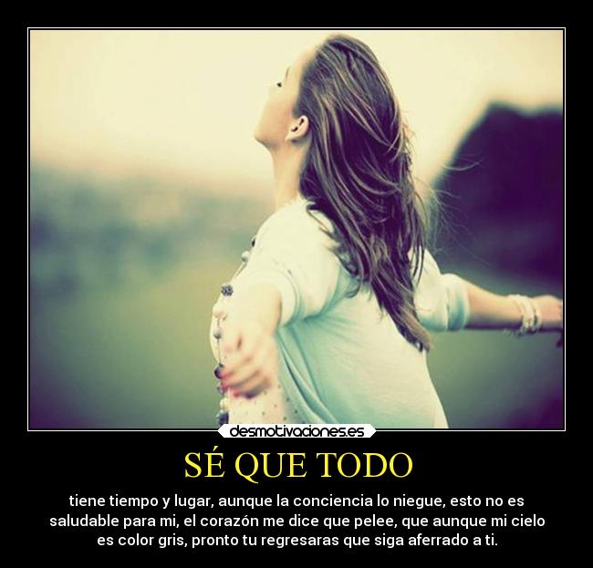 SÉ QUE TODO - tiene tiempo y lugar, aunque la conciencia lo niegue, esto no es
saludable para mi, el corazón me dice que pelee, que aunque mi cielo
es color gris, pronto tu regresaras que siga aferrado a ti.