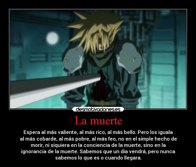 La muerte - Espera al más valiente, al más rico, al más bello. Pero los iguala
al más cobarde, al más pobre, al más feo, no en el simple hecho de
morir, ni siquiera en la conciencia de la muerte, sino en la
ignorancia de la muerte. Sabemos que un día vendrá, pero nunca
sabemos lo que es o cuando llegara.