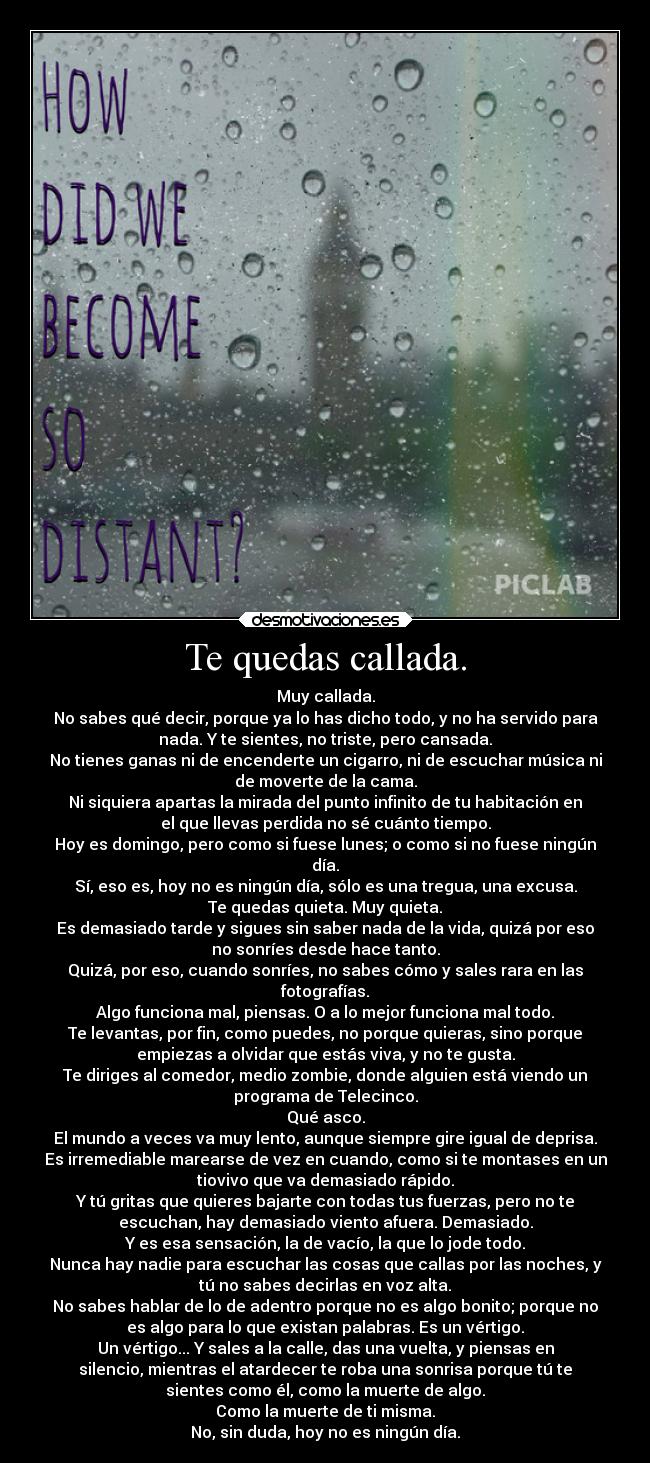 Te quedas callada. - Muy callada.
No sabes qué decir, porque ya lo has dicho todo, y no ha servido para
nada. Y te sientes, no triste, pero cansada.
No tienes ganas ni de encenderte un cigarro, ni de escuchar música ni
de moverte de la cama.
Ni siquiera apartas la mirada del punto infinito de tu habitación en
el que llevas perdida no sé cuánto tiempo.
Hoy es domingo, pero como si fuese lunes; o como si no fuese ningún
día.
Sí, eso es, hoy no es ningún día, sólo es una tregua, una excusa.
Te quedas quieta. Muy quieta.
Es demasiado tarde y sigues sin saber nada de la vida, quizá por eso
no sonríes desde hace tanto.
Quizá, por eso, cuando sonríes, no sabes cómo y sales rara en las
fotografías.
Algo funciona mal, piensas. O a lo mejor funciona mal todo.
Te levantas, por fin, como puedes, no porque quieras, sino porque
empiezas a olvidar que estás viva, y no te gusta.
Te diriges al comedor, medio zombie, donde alguien está viendo un
programa de Telecinco.
Qué asco.
El mundo a veces va muy lento, aunque siempre gire igual de deprisa.
Es irremediable marearse de vez en cuando, como si te montases en un
tiovivo que va demasiado rápido.
Y tú gritas que quieres bajarte con todas tus fuerzas, pero no te
escuchan, hay demasiado viento afuera. Demasiado.
Y es esa sensación, la de vacío, la que lo jode todo.
Nunca hay nadie para escuchar las cosas que callas por las noches, y
tú no sabes decirlas en voz alta.
No sabes hablar de lo de adentro porque no es algo bonito; porque no
es algo para lo que existan palabras. Es un vértigo.
Un vértigo... Y sales a la calle, das una vuelta, y piensas en
silencio, mientras el atardecer te roba una sonrisa porque tú te
sientes como él, como la muerte de algo.
Como la muerte de ti misma.
No, sin duda, hoy no es ningún día.