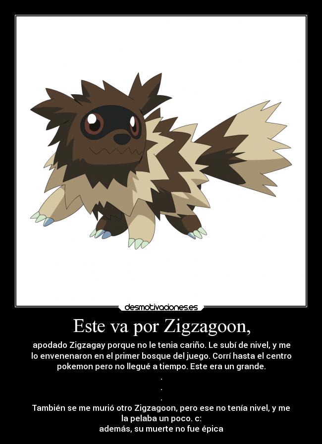 Este va por Zigzagoon, - apodado Zigzagay porque no le tenia cariño. Le subí de nivel, y me
lo envenenaron en el primer bosque del juego. Corrí hasta el centro
pokemon pero no llegué a tiempo. Este era un grande.
.
.
.
También se me murió otro Zigzagoon, pero ese no tenía nivel, y me
la pelaba un poco. c:
además, su muerte no fue épica