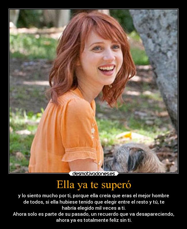 Ella ya te superó - y lo siento mucho por ti, porque ella creía que eras el mejor hombre
de todos, si ella hubiese tenido que elegir entre el resto y tú, te
habría elegido mil veces a ti.
Ahora solo es parte de su pasado, un recuerdo que va desapareciendo,
ahora ya es totalmente feliz sin ti.