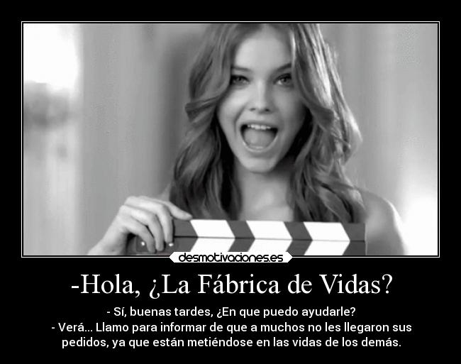 -Hola, ¿La Fábrica de Vidas? - - Sí, buenas tardes, ¿En que puedo ayudarle?
- Verá... Llamo para informar de que a muchos no les llegaron sus
pedidos, ya que están metiéndose en las vidas de los demás.