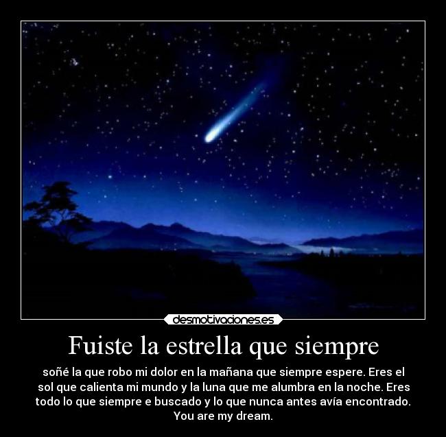 Fuiste la estrella que siempre - soñé la que robo mi dolor en la mañana que siempre espere. Eres el
sol que calienta mi mundo y la luna que me alumbra en la noche. Eres
todo lo que siempre e buscado y lo que nunca antes avía encontrado.
You are my dream.