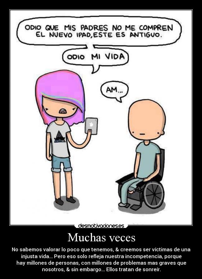 Muchas veces - No sabemos valorar lo poco que tenemos, & creemos ser víctimas de una
injusta vida... Pero eso solo refleja nuestra incompetencia, porque
hay millones de personas, con millones de problemas mas graves que
nosotros, & sin embargo... Ellos tratan de sonreír.