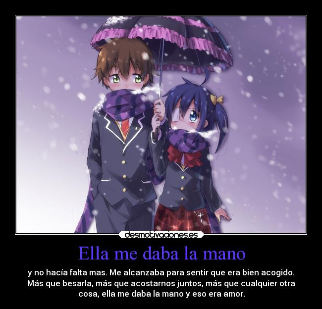 Ella me daba la mano - y no hacía falta mas. Me alcanzaba para sentir que era bien acogido.
Más que besarla, más que acostarnos juntos, más que cualquier otra
cosa, ella me daba la mano y eso era amor.