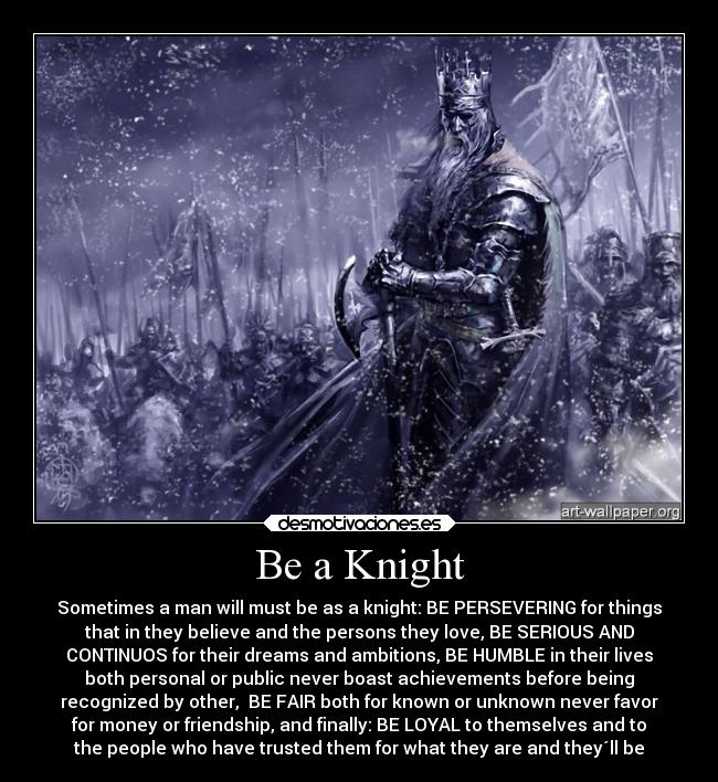 Be a Knight - Sometimes a man will must be as a knight: BE PERSEVERING for things
that in they believe and the persons they love, BE SERIOUS AND
CONTINUOS for their dreams and ambitions, BE HUMBLE in their lives
both personal or public never boast achievements before being
recognized by other,  BE FAIR both for known or unknown never favor
for money or friendship, and finally: BE LOYAL to themselves and to
the people who have trusted them for what they are and they´ll be