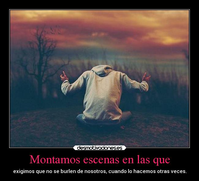 Montamos escenas en las que - exigimos que no se burlen de nosotros, cuando lo hacemos otras veces.