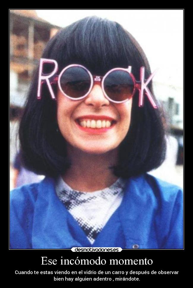Ese incómodo momento - Cuando te estas viendo en el vidrio de un carro y después de observar
bien hay alguien adentro , mirándote.