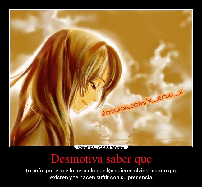 Desmotiva saber que - Tú sufre por el o ella pero alo que l@ quieres olvidar saben que
existen y te hacen sufrir con su presencia