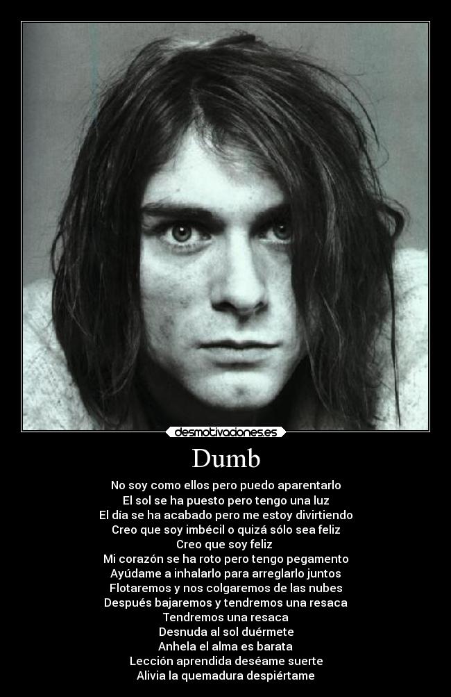 Dumb - No soy como ellos pero puedo aparentarlo
El sol se ha puesto pero tengo una luz
El día se ha acabado pero me estoy divirtiendo
Creo que soy imbécil o quizá sólo sea feliz
Creo que soy feliz
Mi corazón se ha roto pero tengo pegamento
Ayúdame a inhalarlo para arreglarlo juntos
Flotaremos y nos colgaremos de las nubes
Después bajaremos y tendremos una resaca
Tendremos una resaca
Desnuda al sol duérmete
Anhela el alma es barata
Lección aprendida deséame suerte
Alivia la quemadura despiértame
