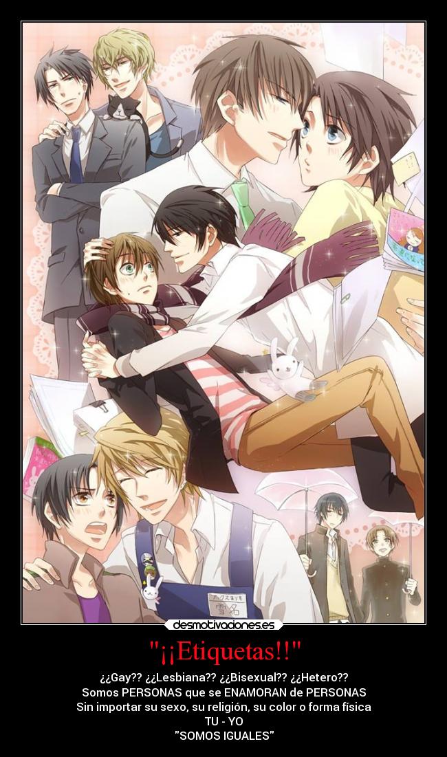 ¡¡Etiquetas!! - ¿¿Gay?? ¿¿Lesbiana?? ¿¿Bisexual?? ¿¿Hetero??
Somos PERSONAS que se ENAMORAN de PERSONAS
Sin importar su sexo, su religión, su color o forma física
TU - YO
SOMOS IGUALES