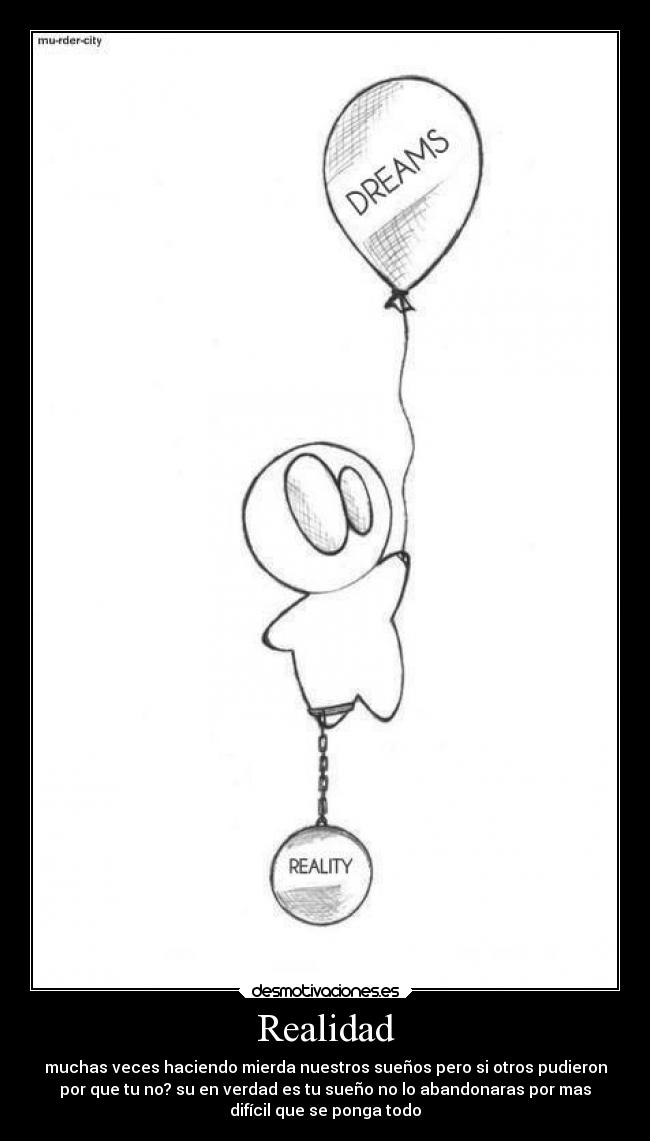Realidad - muchas veces haciendo mierda nuestros sueños pero si otros pudieron
por que tu no? su en verdad es tu sueño no lo abandonaras por mas
difícil que se ponga todo