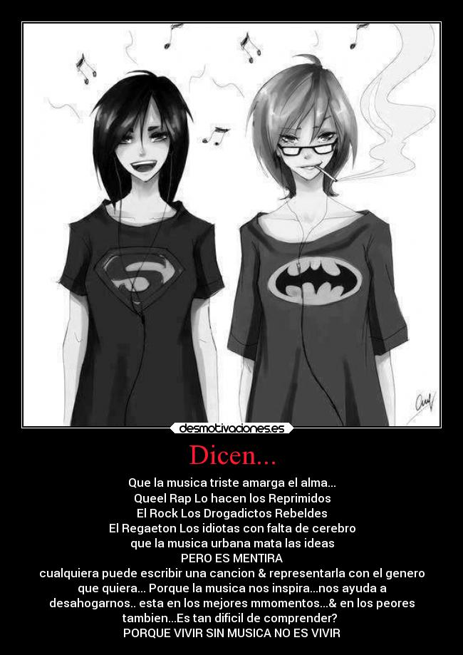 Dicen... - Que la musica triste amarga el alma...
Queel Rap Lo hacen los Reprimidos
El Rock Los Drogadictos Rebeldes
El Regaeton Los idiotas con falta de cerebro
que la musica urbana mata las ideas
PERO ES MENTIRA
cualquiera puede escribir una cancion & representarla con el genero
que quiera... Porque la musica nos inspira...nos ayuda a
desahogarnos.. esta en los mejores mmomentos...& en los peores
tambien...Es tan dificil de comprender? 
PORQUE VIVIR SIN MUSICA NO ES VIVIR