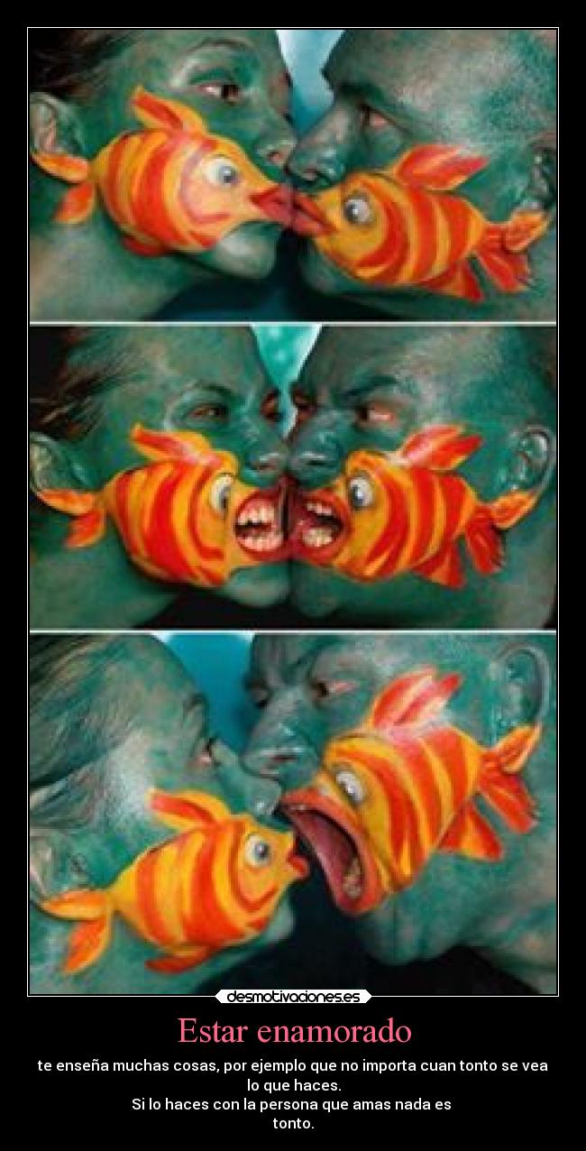 Estar enamorado - te enseña muchas cosas, por ejemplo que no importa cuan tonto se vea
lo que haces.
Si lo haces con la persona que amas nada es 
tonto.