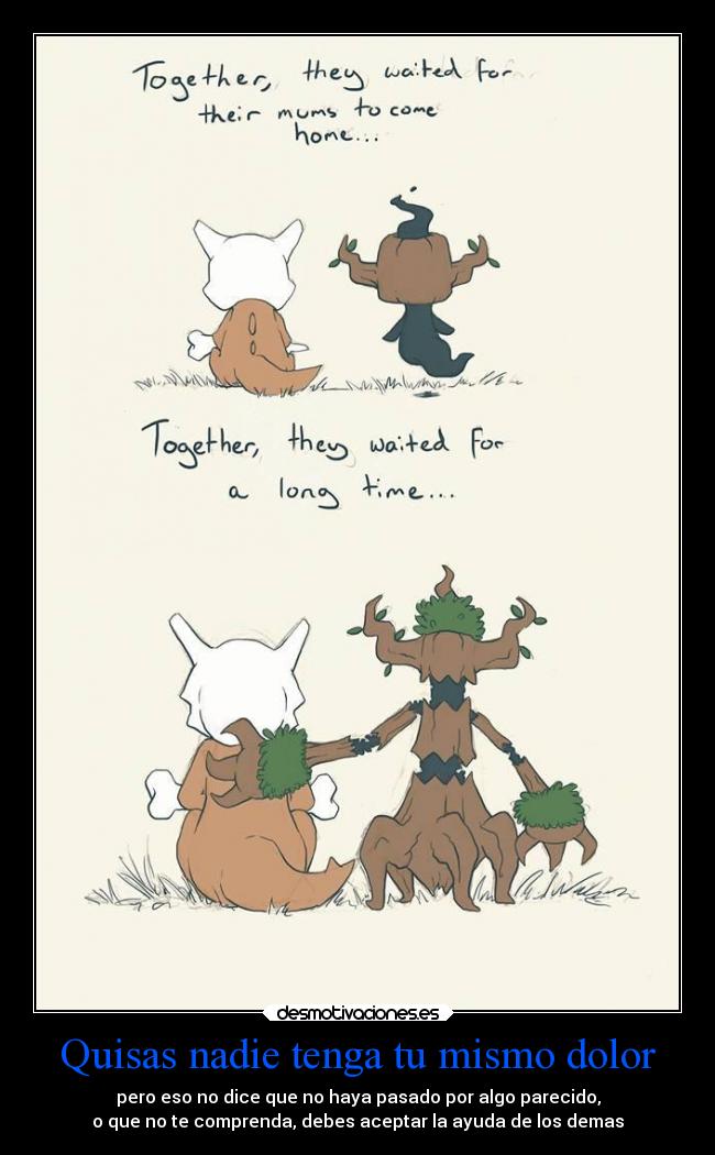 Quisas nadie tenga tu mismo dolor - pero eso no dice que no haya pasado por algo parecido,
o que no te comprenda, debes aceptar la ayuda de los demas