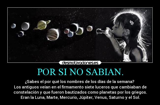 POR SI NO SABIAN. - ¿Sabes el por qué los nombres de los días de la semana?
Los antiguos veían en el firmamento siete luceros que cambiaban de
constelación y que fueron bautizados como planetas por los griegos.
Eran la Luna, Marte, Mercurio, Júpiter, Venus, Saturno y el Sol.