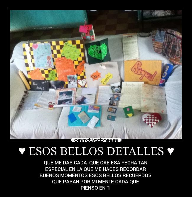 ♥ ESOS BELLOS DETALLES ♥ - QUE ME DAS CADA  QUE CAE ESA FECHA TAN 
ESPECIAL EN LA QUE ME HACES RECORDAR 
BUENOS MOMENTOS ESOS BELLOS RECUERDOS 
QUE PASAN POR MI MENTE CADA QUE 
PIENSO EN TI ♥