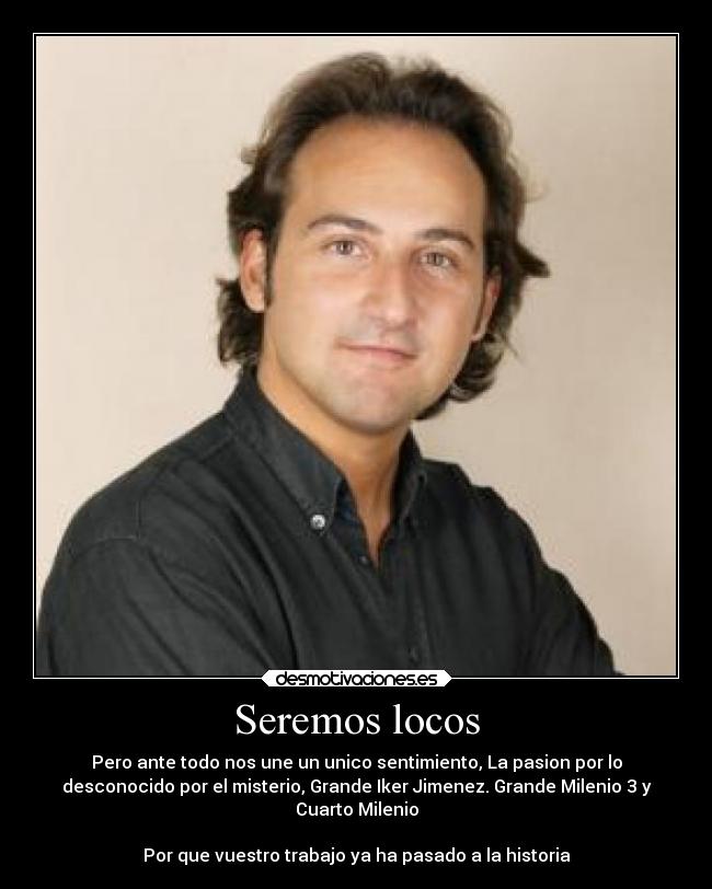 Seremos locos - Pero ante todo nos une un unico sentimiento, La pasion por lo
desconocido por el misterio, Grande Iker Jimenez. Grande Milenio 3 y
Cuarto Milenio
Por que vuestro trabajo ya ha pasado a la historia