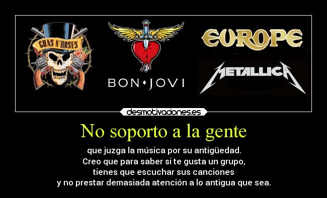 No soporto a la gente - que juzga la música por su antigüedad.
Creo que para saber si te gusta un grupo,
tienes que escuchar sus canciones
y no prestar demasiada atención a lo antigua que sea.