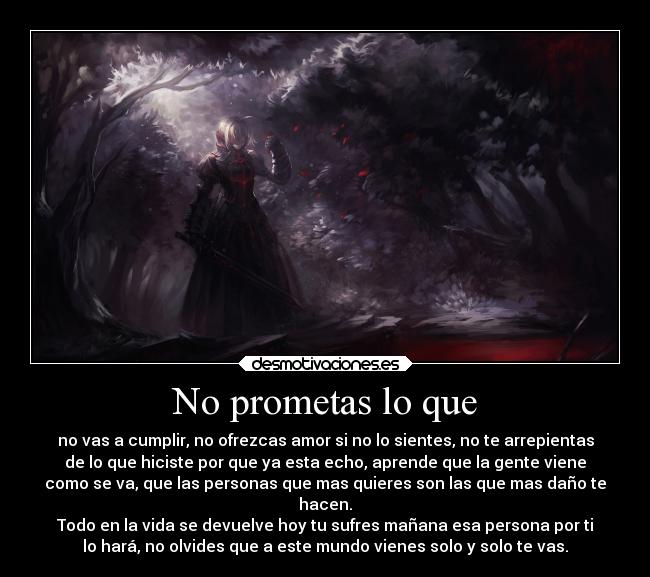 No prometas lo que - no vas a cumplir, no ofrezcas amor si no lo sientes, no te arrepientas
de lo que hiciste por que ya esta echo, aprende que la gente viene
como se va, que las personas que mas quieres son las que mas daño te
hacen.
Todo en la vida se devuelve hoy tu sufres mañana esa persona por ti
lo hará, no olvides que a este mundo vienes solo y solo te vas.