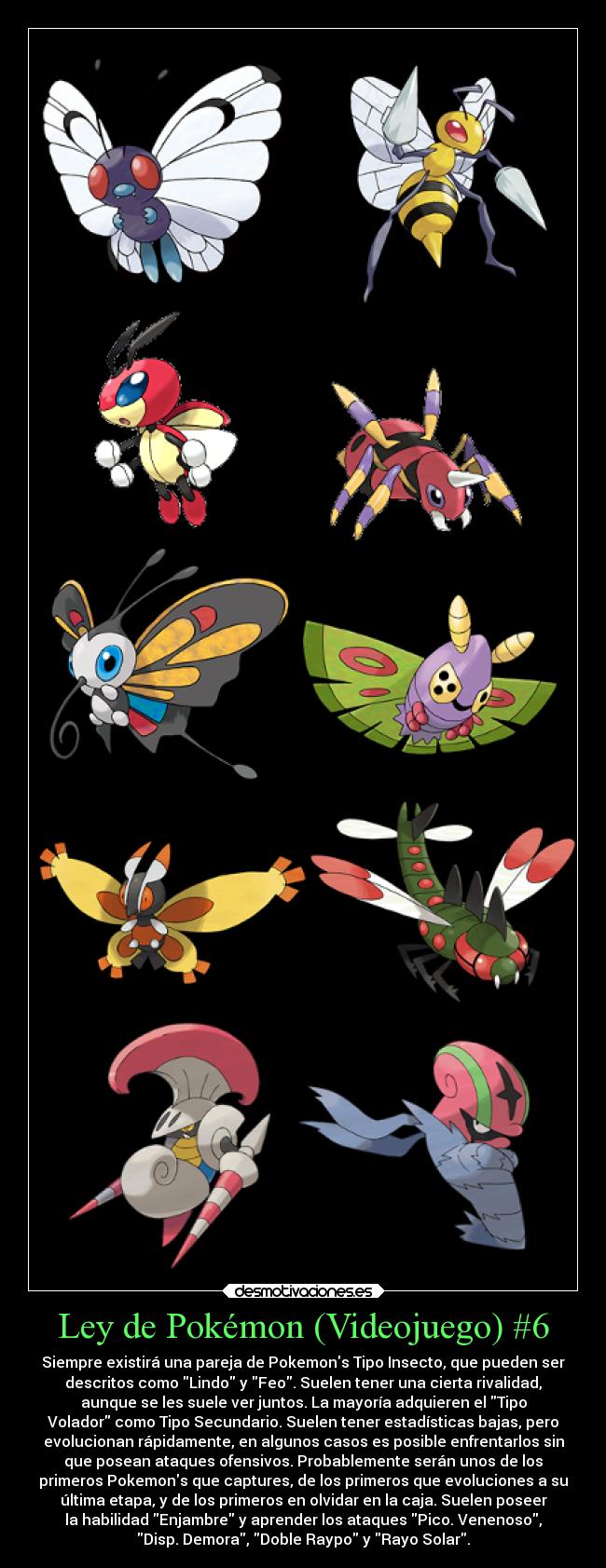 Ley de Pokémon (Videojuego) #6 - Siempre existirá una pareja de Pokemons Tipo Insecto, que pueden ser
descritos como Lindo y Feo. Suelen tener una cierta rivalidad,
aunque se les suele ver juntos. La mayoría adquieren el Tipo
Volador como Tipo Secundario. Suelen tener estadísticas bajas, pero
evolucionan rápidamente, en algunos casos es posible enfrentarlos sin
que posean ataques ofensivos. Probablemente serán unos de los
primeros Pokemons que captures, de los primeros que evoluciones a su
última etapa, y de los primeros en olvidar en la caja. Suelen poseer
la habilidad Enjambre y aprender los ataques Pico. Venenoso,
Disp. Demora, Doble Raypo y Rayo Solar.