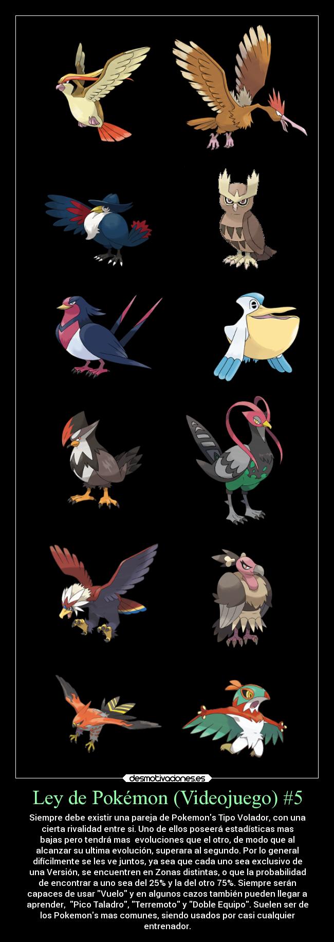 Ley de Pokémon (Videojuego) #5 - Siempre debe existir una pareja de Pokemons Tipo Volador, con una
cierta rivalidad entre si. Uno de ellos poseerá estadísticas mas
bajas pero tendrá mas  evoluciones que el otro, de modo que al
alcanzar su ultima evolución, superara al segundo. Por lo general
difícilmente se les ve juntos, ya sea que cada uno sea exclusivo de
una Versión, se encuentren en Zonas distintas, o que la probabilidad
de encontrar a uno sea del 25% y la del otro 75%. Siempre serán
capaces de usar Vuelo y en algunos cazos también pueden llegar a
aprender,  Pico Taladro, Terremoto y Doble Equipo. Suelen ser de
los Pokemons mas comunes, siendo usados por casi cualquier
entrenador.