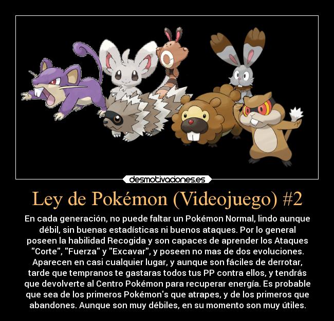 Ley de Pokémon (Videojuego) #2 - En cada generación, no puede faltar un Pokémon Normal, lindo aunque
débil, sin buenas estadísticas ni buenos ataques. Por lo general
poseen la habilidad Recogida y son capaces de aprender los Ataques
Corte, Fuerza y Excavar, y poseen no mas de dos evoluciones.
Aparecen en casi cualquier lugar, y aunque son fáciles de derrotar,
tarde que tempranos te gastaras todos tus PP contra ellos, y tendrás
que devolverte al Centro Pokémon para recuperar energía. Es probable
que sea de los primeros Pokémons que atrapes, y de los primeros que
abandones. Aunque son muy débiles, en su momento son muy útiles.