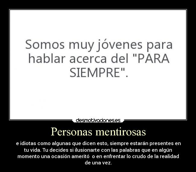 Personas mentirosas - e idiotas como algunas que dicen esto, siempre estarán presentes en
tu vida. Tu decides si ilusionarte con las palabras que en algún
momento una ocasión ameritó  o en enfrentar lo crudo de la realidad
de una vez.