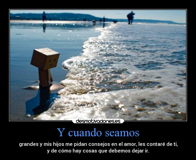 Y cuando seamos - grandes y mis hijos me pidan consejos en el amor, les contaré de ti,
y de cómo hay cosas que debemos dejar ir.