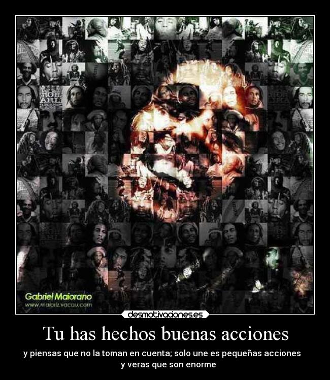 Tu has hechos buenas acciones - y piensas que no la toman en cuenta; solo une es pequeñas acciones
y veras que son enorme