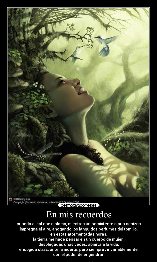 En mis recuerdos - cuando el sol cae a plomo, mientras un persistente olor a cenizas
impregna el aire, ahogando los lánguidos perfumes del tomillo,
en estas atormentadas horas,
la tierra me hace pensar en un cuerpo de mujer ;
desplegadas unas veces, abierta a la vida,
encogida otras, ante la muerte, pero siempre , invariablemente,
con el poder de engendrar.