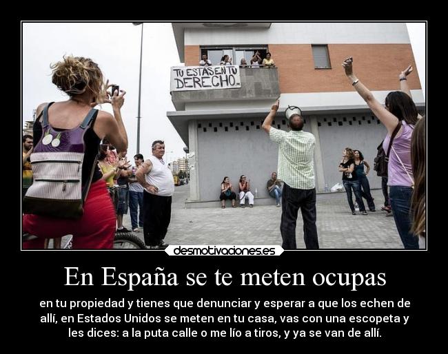 En España se te meten ocupas - en tu propiedad y tienes que denunciar y esperar a que los echen de
allí, en Estados Unidos se meten en tu casa, vas con una escopeta y
les dices: a la puta calle o me lío a tiros, y ya se van de allí.