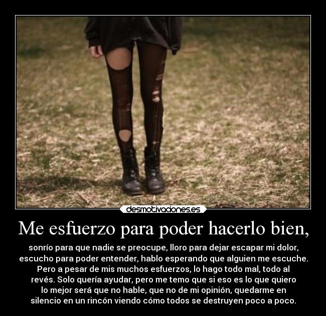 Me esfuerzo para poder hacerlo bien, - sonrío para que nadie se preocupe, lloro para dejar escapar mi dolor,
escucho para poder entender, hablo esperando que alguien me escuche.
Pero a pesar de mis muchos esfuerzos, lo hago todo mal, todo al
revés. Solo quería ayudar, pero me temo que si eso es lo que quiero
lo mejor será que no hable, que no de mi opinión, quedarme en
silencio en un rincón viendo cómo todos se destruyen poco a poco.