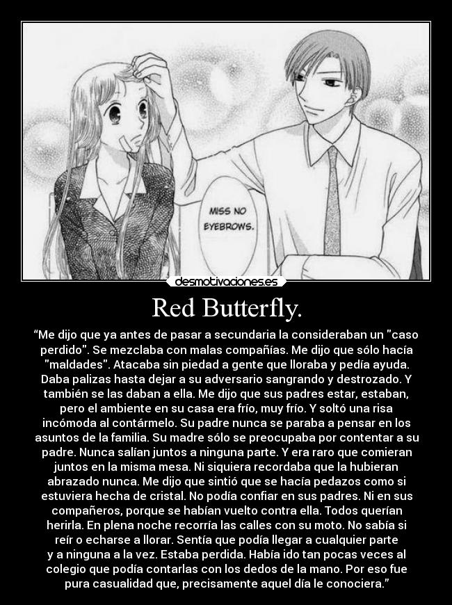 Red Butterfly. - “Me dijo que ya antes de pasar a secundaria la consideraban un caso
perdido. Se mezclaba con malas compañías. Me dijo que sólo hacía
maldades. Atacaba sin piedad a gente que lloraba y pedía ayuda.
Daba palizas hasta dejar a su adversario sangrando y destrozado. Y
también se las daban a ella. Me dijo que sus padres estar, estaban,
pero el ambiente en su casa era frío, muy frío. Y soltó una risa
incómoda al contármelo. Su padre nunca se paraba a pensar en los
asuntos de la familia. Su madre sólo se preocupaba por contentar a su
padre. Nunca salían juntos a ninguna parte. Y era raro que comieran
juntos en la misma mesa. Ni siquiera recordaba que la hubieran
abrazado nunca. Me dijo que sintió que se hacía pedazos como si
estuviera hecha de cristal. No podía confiar en sus padres. Ni en sus
compañeros, porque se habían vuelto contra ella. Todos querían
herirla. En plena noche recorría las calles con su moto. No sabía si
reír o echarse a llorar. Sentía que podía llegar a cualquier parte
y a ninguna a la vez. Estaba perdida. Había ido tan pocas veces al
colegio que podía contarlas con los dedos de la mano. Por eso fue
pura casualidad que, precisamente aquel día le conociera.”